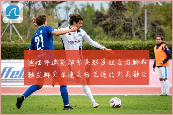 迪福评选英超完美球员组合右脚希勒左脚贝尔速度哈兰德的完美融合