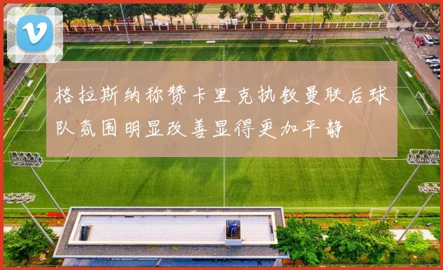 格拉斯纳称赞卡里克执教曼联后球队氛围明显改善显得更加平静