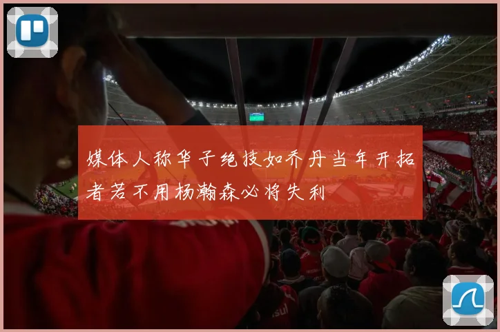 媒体人称华子绝技如乔丹当年开拓者若不用杨瀚森必将失利