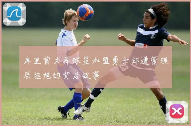 库里曾力荐球星加盟勇士却遭管理层拒绝的背后故事