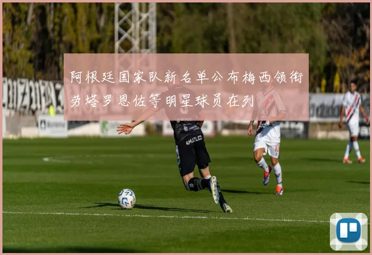 阿根廷国家队新名单公布梅西领衔劳塔罗恩佐等明星球员在列
