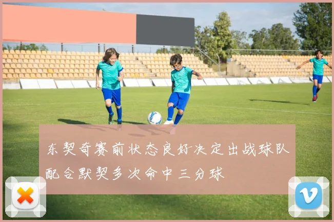 东契奇赛前状态良好决定出战球队配合默契多次命中三分球