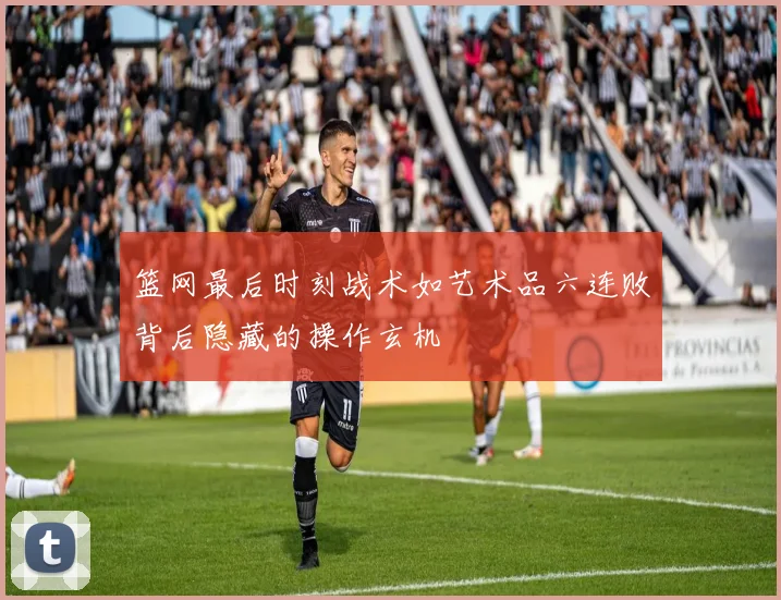 篮网最后时刻战术如艺术品六连败背后隐藏的操作玄机