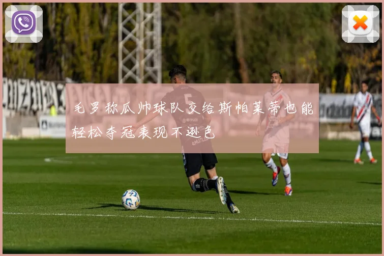 毛罗称瓜帅球队交给斯帕莱蒂也能轻松夺冠表现不逊色