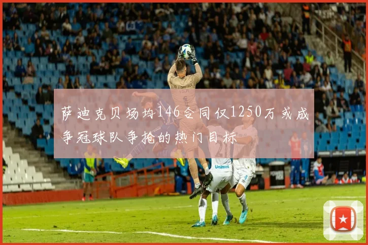 萨迪克贝场均146合同仅1250万或成争冠球队争抢的热门目标