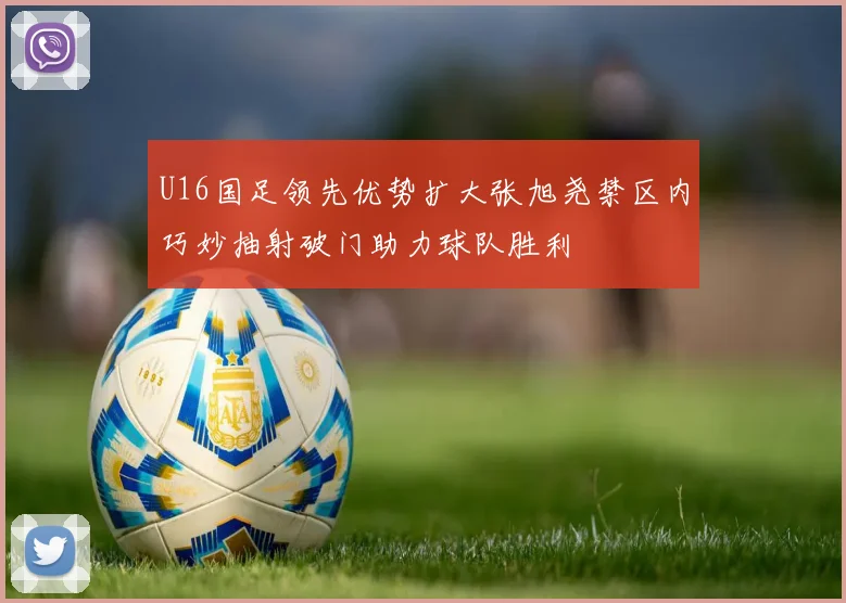 U16国足领先优势扩大张旭尧禁区内巧妙抽射破门助力球队胜利