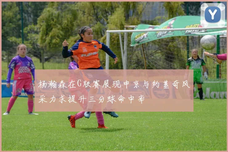 杨瀚森在G联赛展现申京与约基奇风采力求提升三分球命中率
