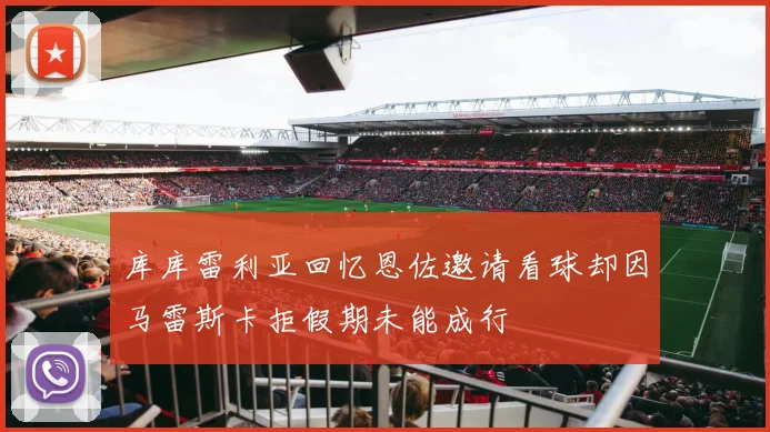 库库雷利亚回忆恩佐邀请看球却因马雷斯卡拒假期未能成行